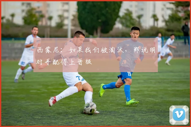 西蒙尼：如果我们被淘汰，那说明对手配得上晋级