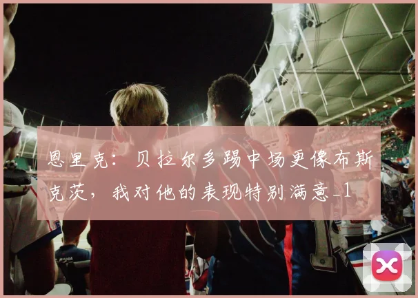 恩里克：贝拉尔多踢中场更像布斯克茨，我对他的表现特别满意_1