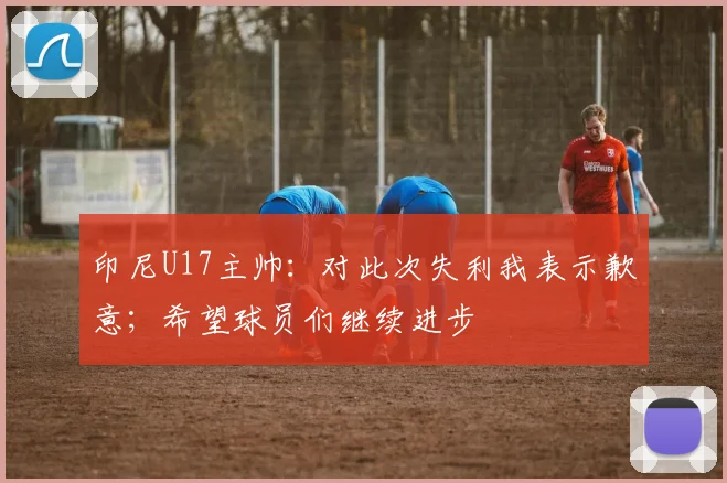 印尼U17主帅：对此次失利我表示歉意；希望球员们继续进步
