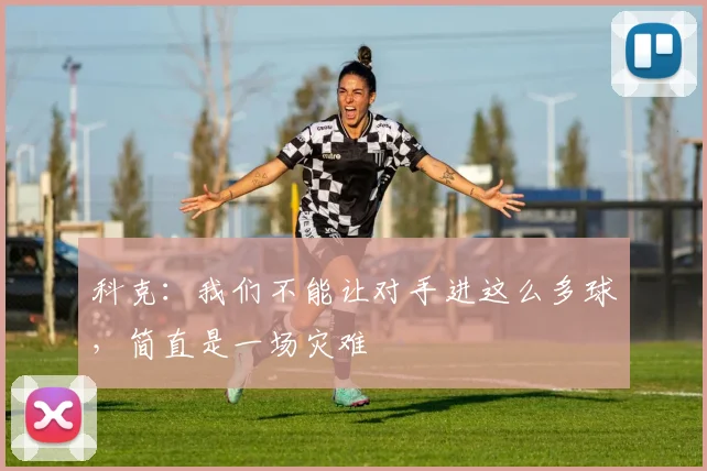 科克：我们不能让对手进这么多球，简直是一场灾难