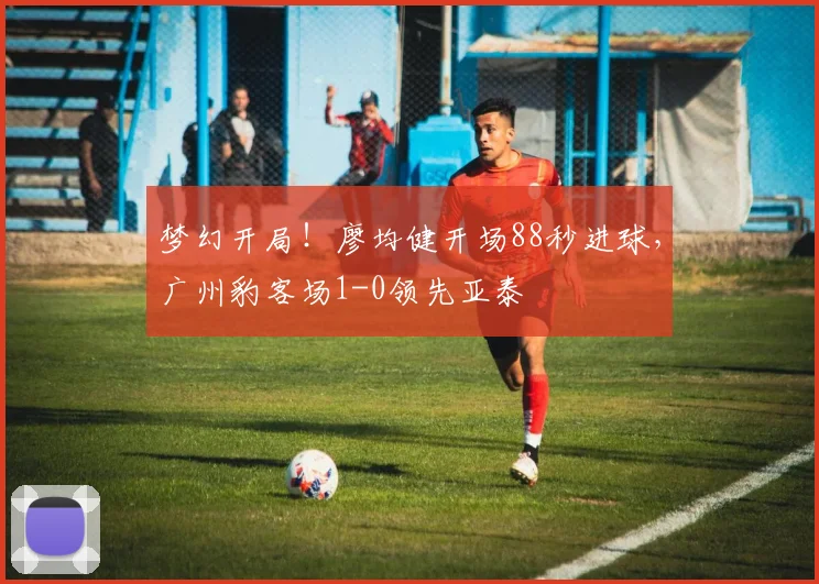 梦幻开局！廖均健开场88秒进球，广州豹客场1-0领先亚泰