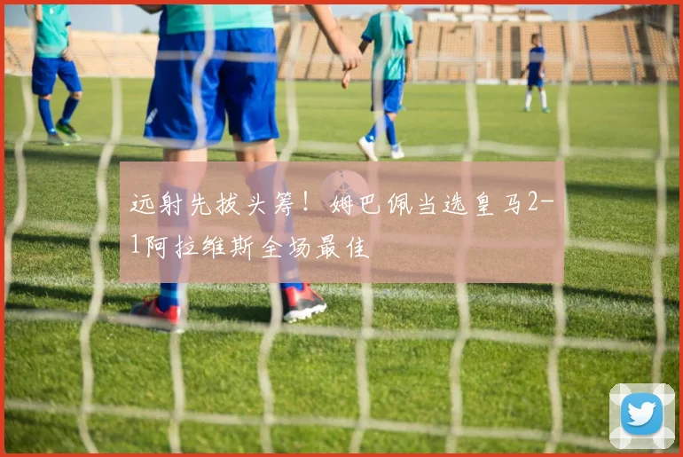 远射先拔头筹！姆巴佩当选皇马2-1阿拉维斯全场最佳
